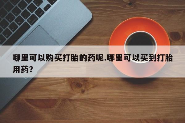 打胎药私人店渭南哪里可以购买打胎的药呢.哪里可以买到打胎用药？