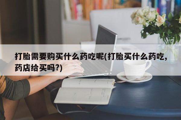 打胎药私人店渭南打胎需要购买什么药吃呢(打胎买什么药吃,药店给买吗?)