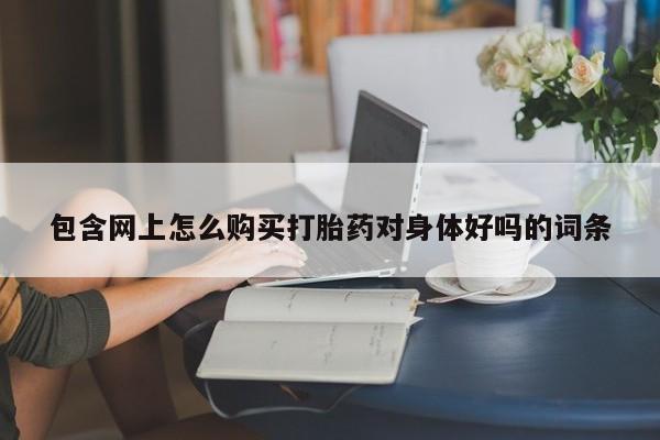 打胎药私人店渭南包含网上怎么购买打胎药对身体好吗的词条